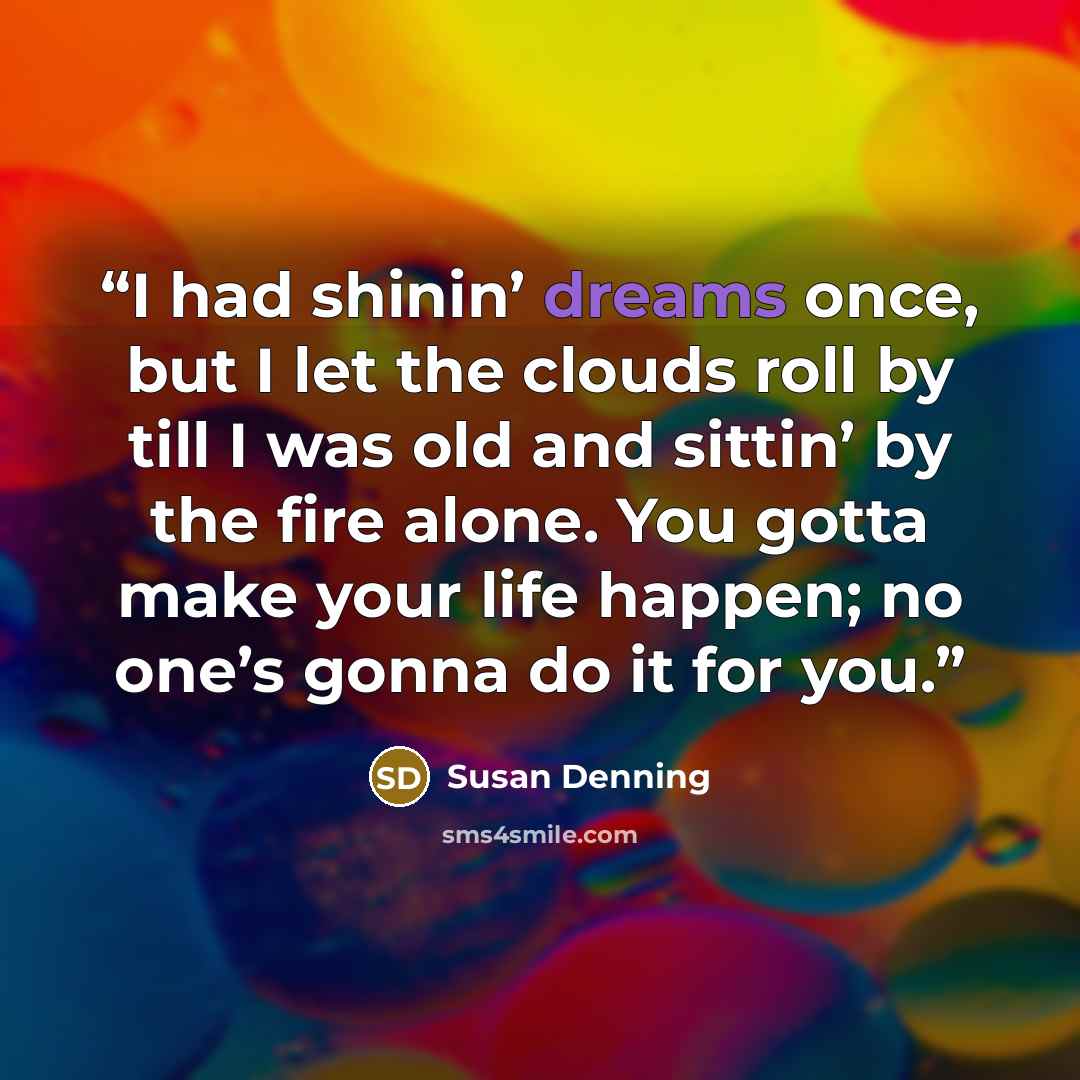 “I had shinin’ dreams once, but I let the clouds roll by till I was old and sittin’ by the fire alone. You gotta make your life happen; no one’s gonna do it for you.” quote by Susan Denning