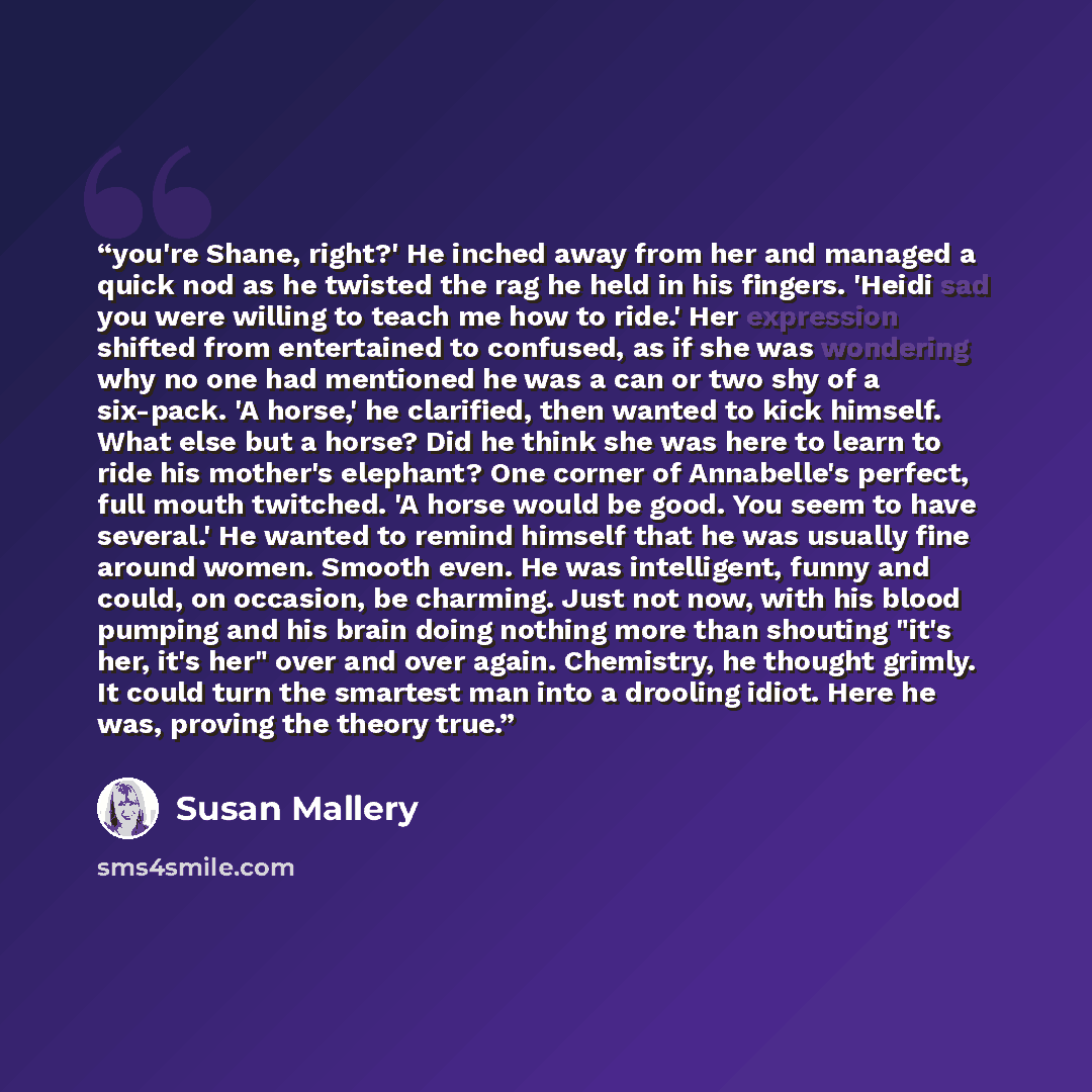 “you're Shane, right?' He inched away from her and managed a quick nod as he twisted the rag he held in his fingers. 'Heidi sad you were willing to teach me how to ride.' Her expression shifted from entertained to confused, as if she was wondering why no one had mentioned he was a can or two shy of…” quote by Susan Mallery