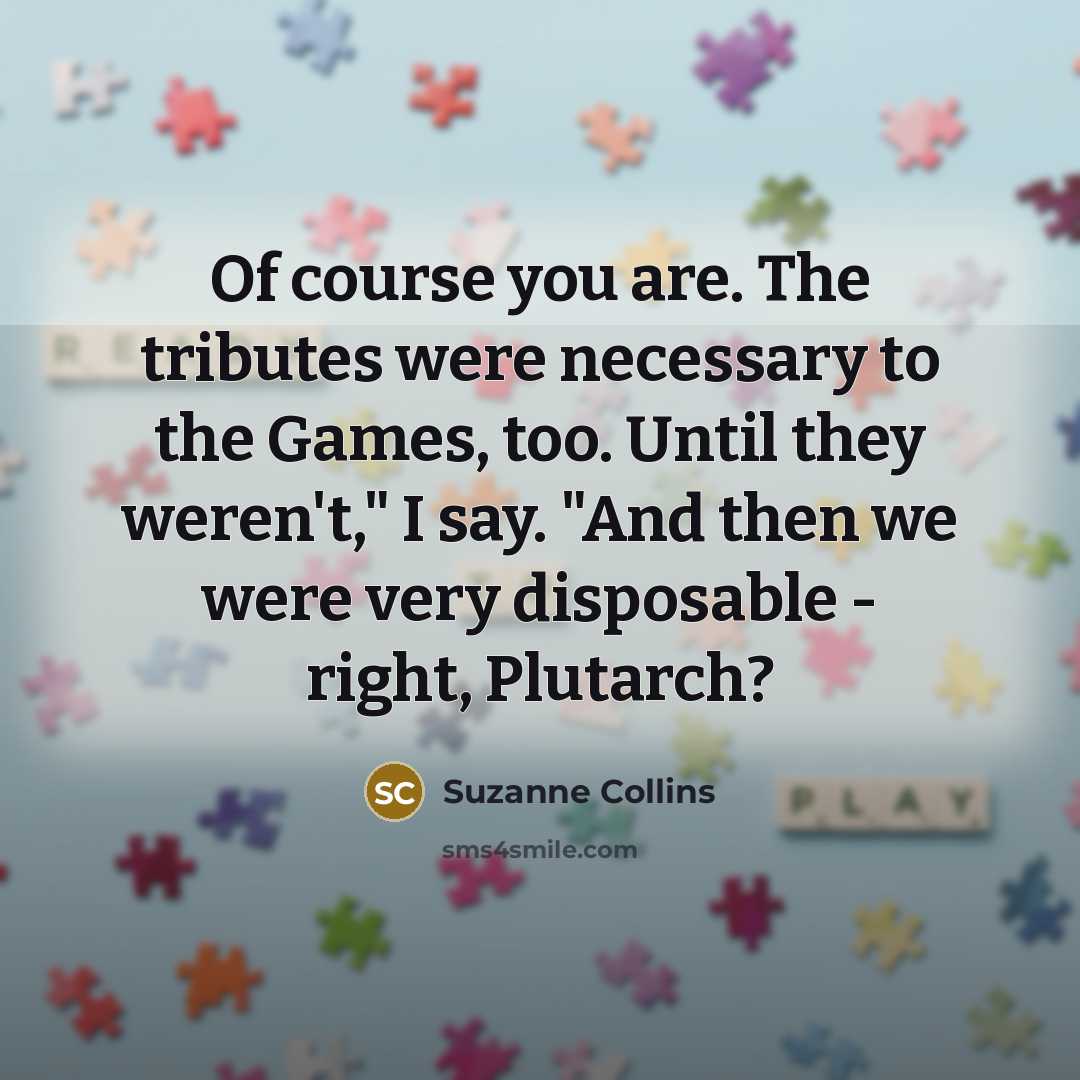 “Of course you are. The tributes were necessary to the Games, too. Until they weren't," I say. "And then we were very disposable - right, Plutarch?” quote by Suzanne Collins