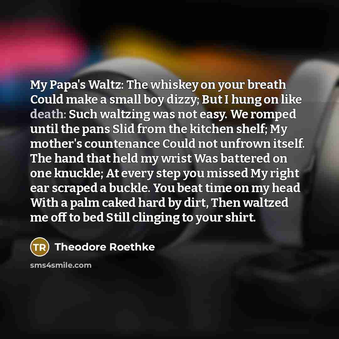 “My Papa's Waltz: The whiskey on your breath Could make a small boy dizzy; But I hung on like death: Such waltzing was not easy. We romped until the pans Slid from the kitchen shelf; My mother's countenance Could not unfrown itself. The hand that held my wrist Was battered on one knuckle; At every…” quote by Theodore Roethke