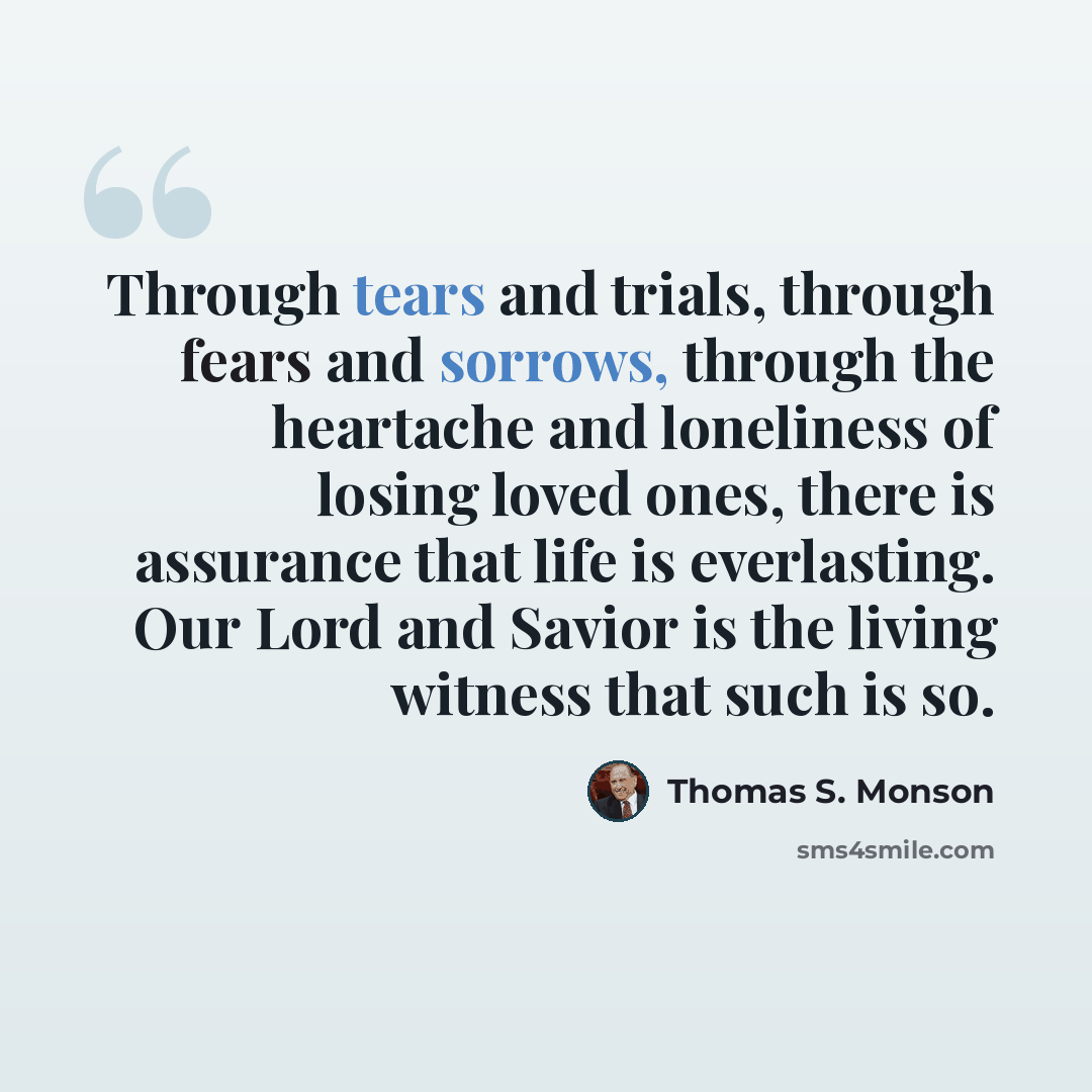 “Through tears and trials, through fears and sorrows, through the heartache and loneliness of losing loved ones, there is assurance that life is everlasting. Our Lord and Savior is the living witness that such is so.” quote by Thomas S. Monson