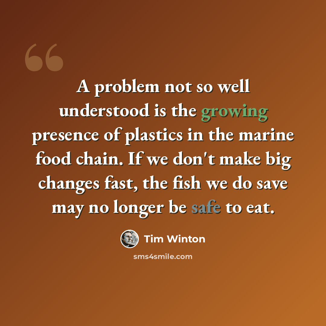“A problem not so well understood is the growing presence of plastics in the marine food chain. If we don't make big changes fast, the fish we do save may no longer be safe to eat.” quote by Tim Winton