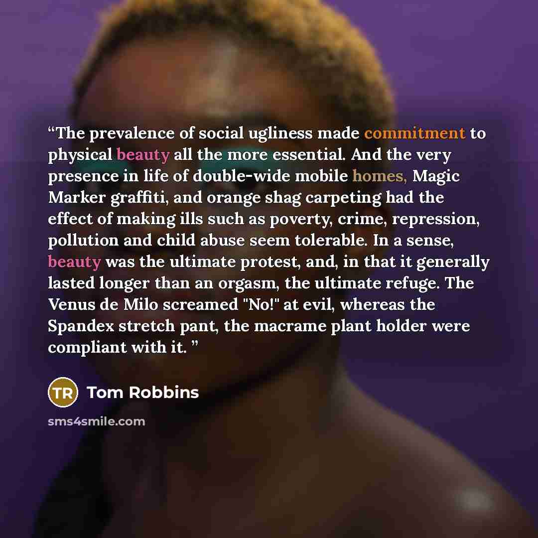 “The prevalence of social ugliness made commitment to physical beauty all the more essential. And the very presence in life of double-wide mobile homes, Magic Marker graffiti, and orange shag carpeting had the effect of making ills such as poverty, crime, repression, pollution and child abuse seem…” quote by Tom Robbins