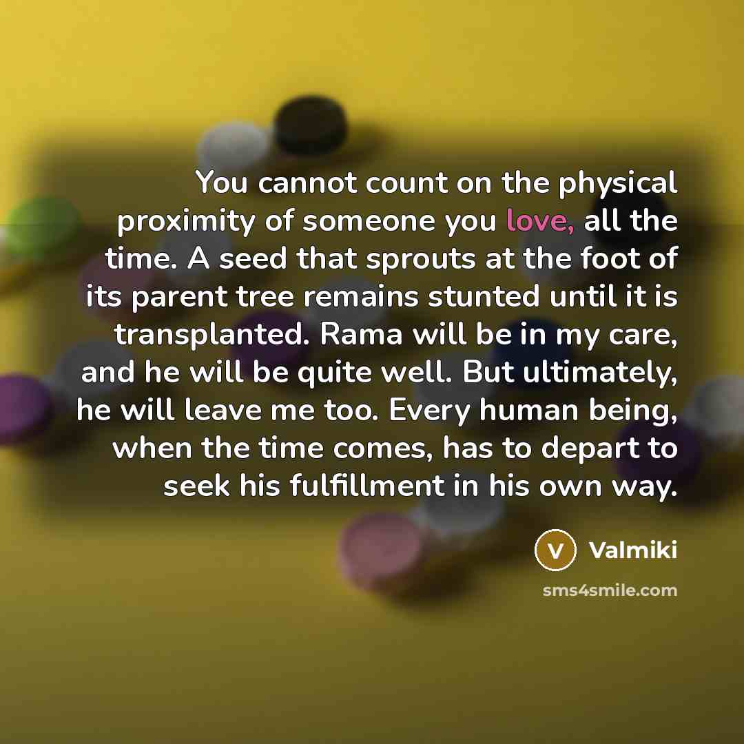 “You cannot count on the physical proximity of someone you love, all the time. A seed that sprouts at the foot of its parent tree remains stunted until it is transplanted. Rama will be in my care, and he will be quite well. But ultimately, he will leave me too. Every human being, when the time…” quote by Valmiki