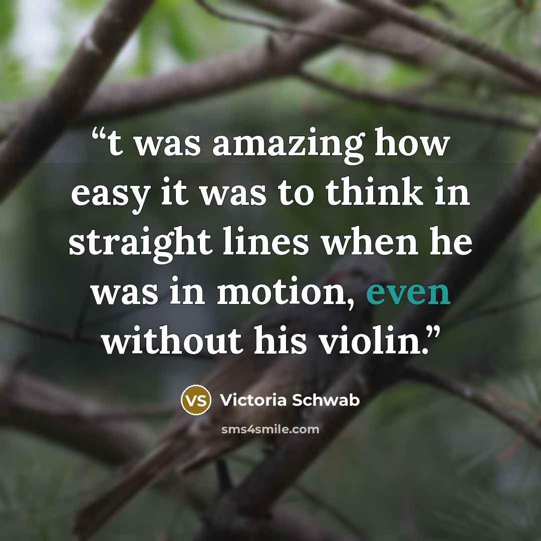 “t was amazing how easy it was to think in straight lines when he was in motion, even without his violin.” quote by Victoria Schwab