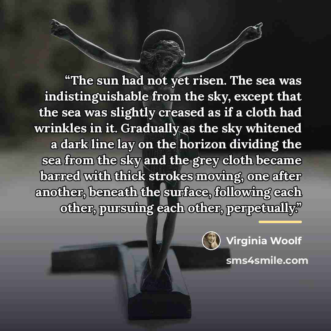 “The sun had not yet risen. The sea was indistinguishable from the sky, except that the sea was slightly creased as if a cloth had wrinkles in it. Gradually as the sky whitened a dark line lay on the horizon dividing the sea from the sky and the grey cloth became barred with thick strokes moving…” quote by Virginia Woolf