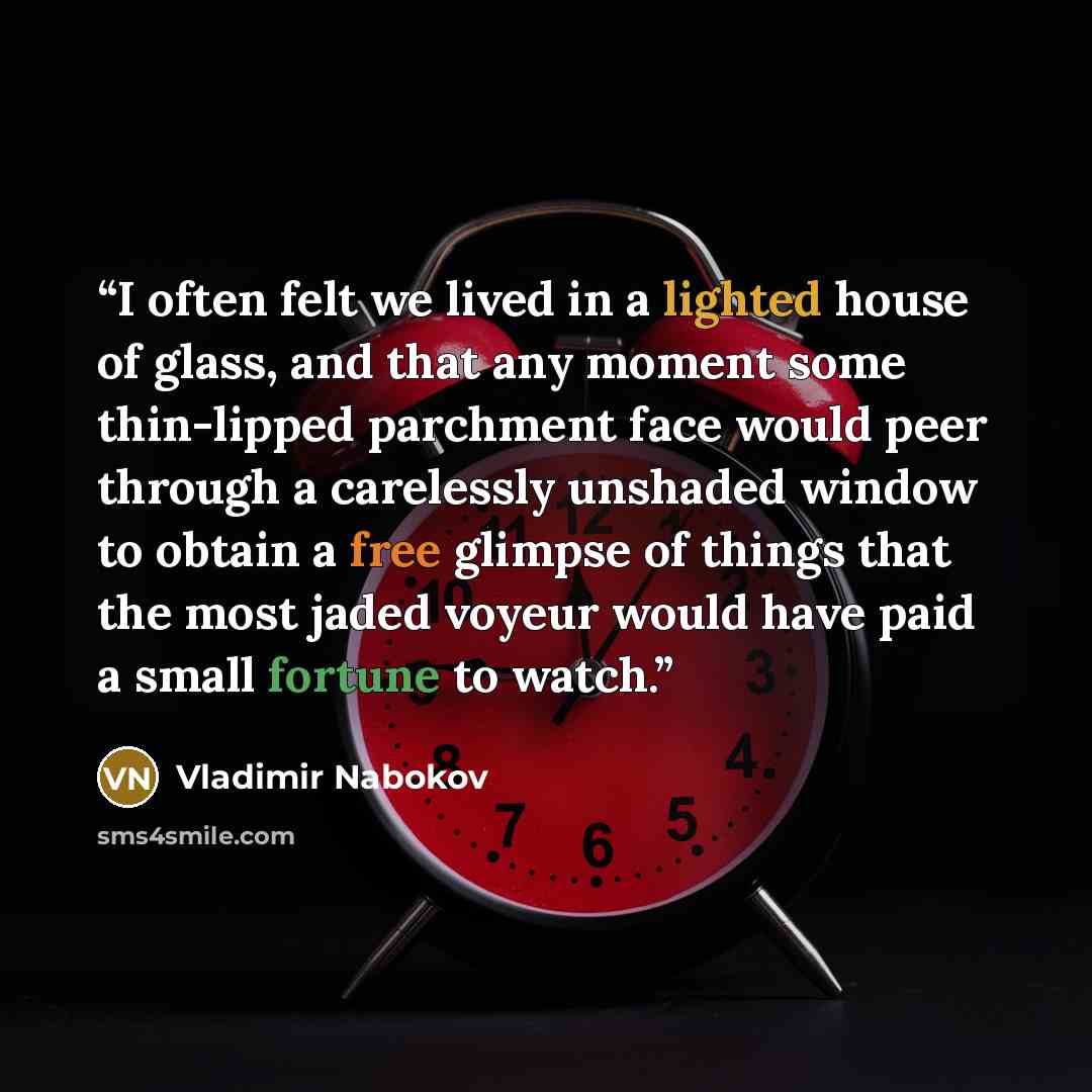 “I often felt we lived in a lighted house of glass, and that any moment some thin-lipped parchment face would peer through a carelessly unshaded window to obtain a free glimpse of things that the most jaded voyeur would have paid a small fortune to watch.” quote by Vladimir Nabokov