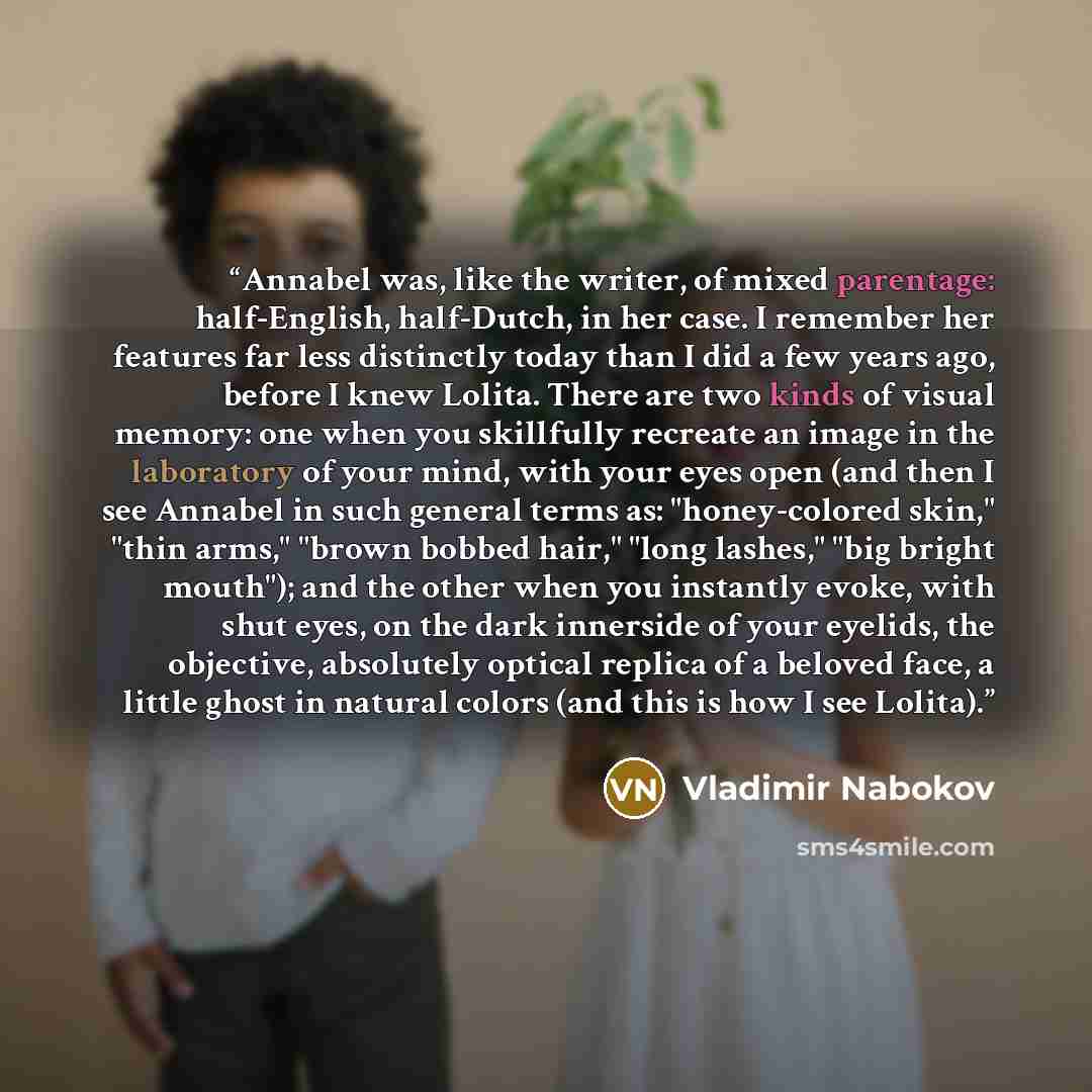 “Annabel was, like the writer, of mixed parentage: half-English, half-Dutch, in her case. I remember her features far less distinctly today than I did a few years ago, before I knew Lolita. There are two kinds of visual memory: one when you skillfully recreate an image in the laboratory of your…” quote by Vladimir Nabokov