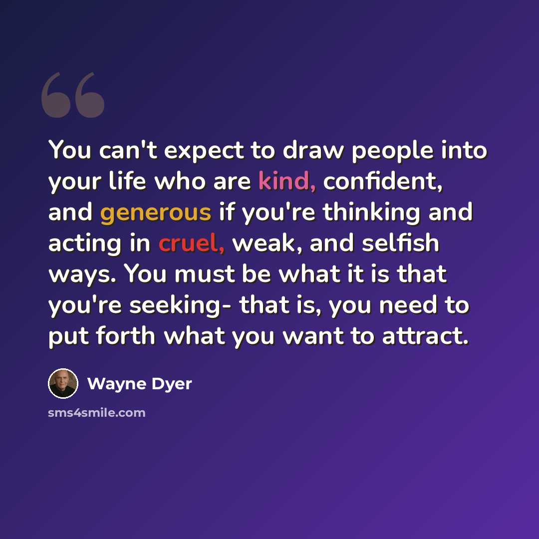 “You can't expect to draw people into your life who are kind, confident, and generous if you're thinking and acting in cruel, weak, and selfish ways. You must be what it is that you're seeking- that is, you need to put forth what you want to attract.” quote by Wayne Dyer