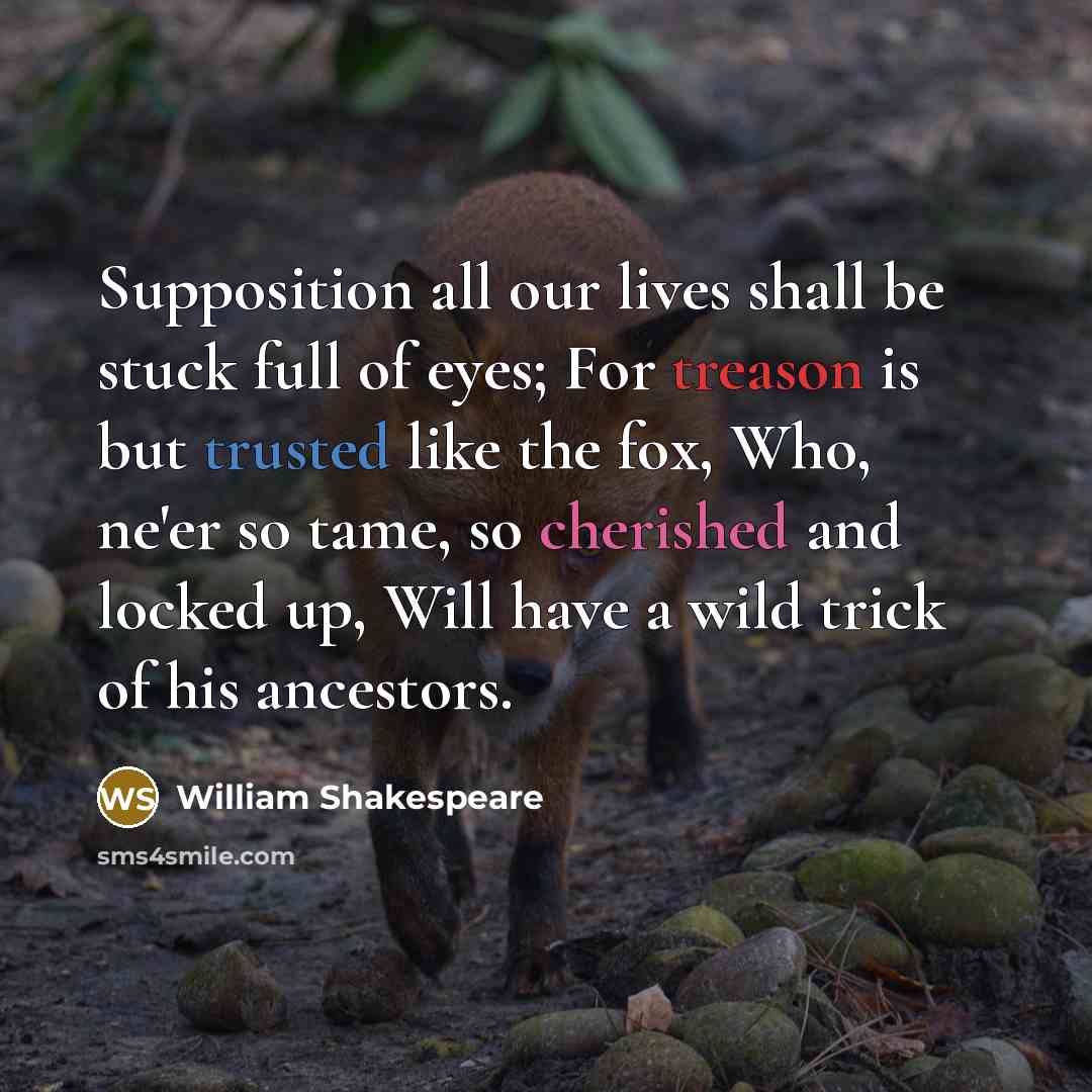 “Supposition all our lives shall be stuck full of eyes; For treason is but trusted like the fox, Who, ne'er so tame, so cherished and locked up, Will have a wild trick of his ancestors.” quote by William Shakespeare
