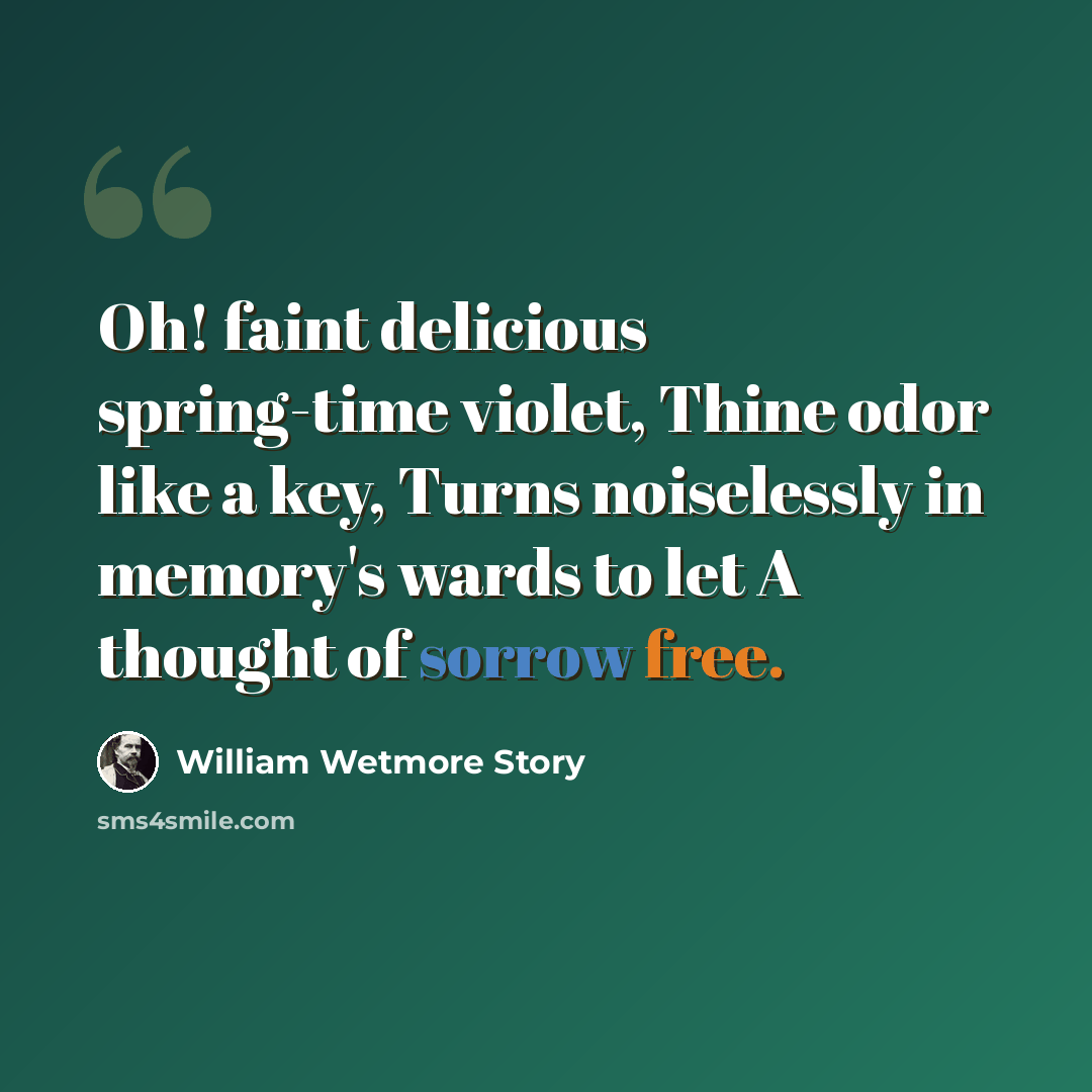 “Oh! faint delicious spring-time violet, Thine odor like a key, Turns noiselessly in memory's wards to let A thought of sorrow free.” quote by William Wetmore Story