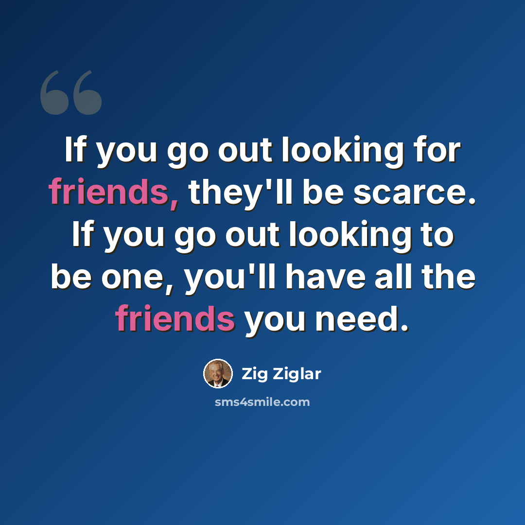 “If you go out looking for friends, they'll be scarce. If you go out looking to be one, you'll have all the friends you need.” quote by Zig Ziglar