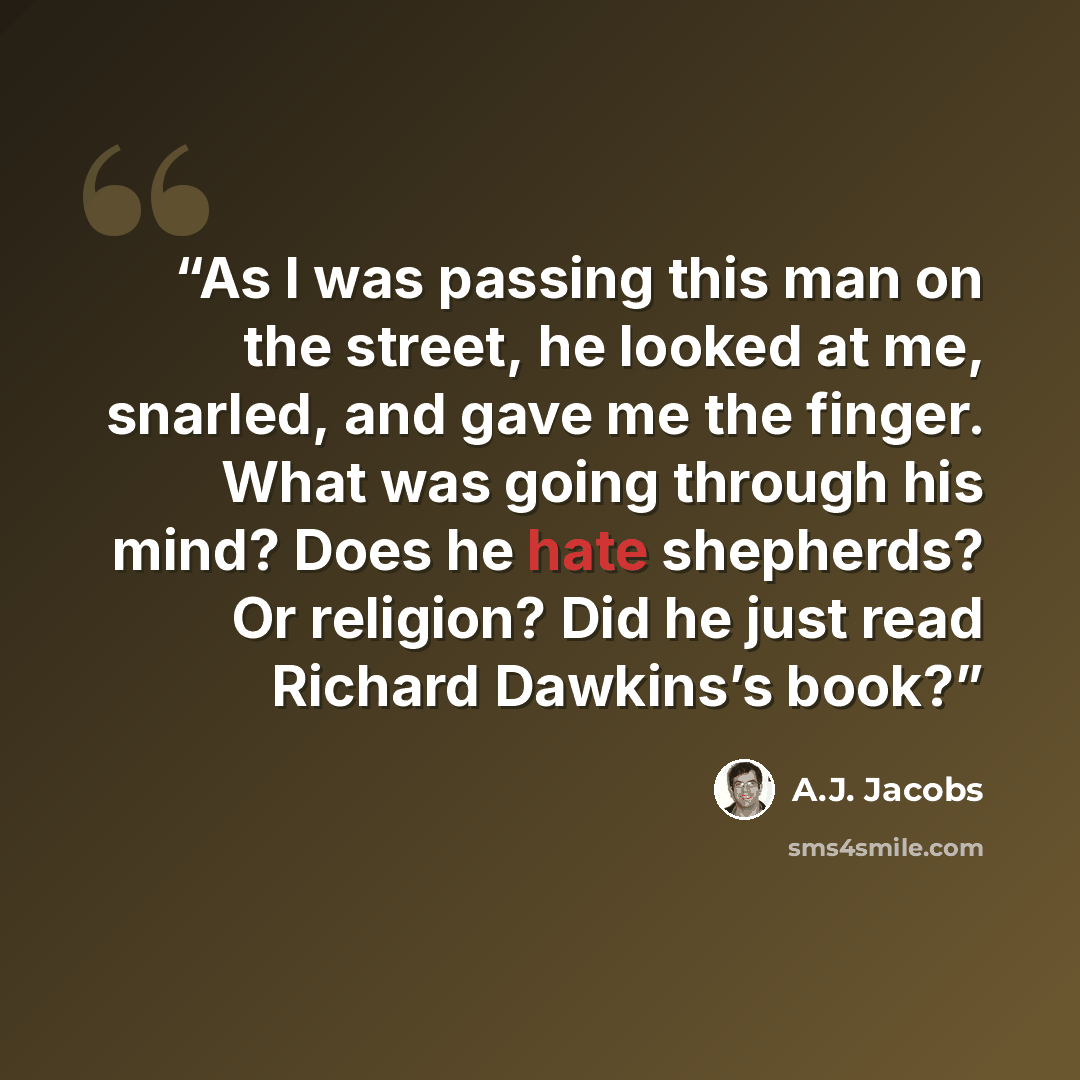 “As I was passing this man on the street, he looked at me, snarled, and gave me the finger. What was going through his mind? Does he hate shepherds? Or religion? Did he just read Richard Dawkins’s book?” quote by A.J. Jacobs