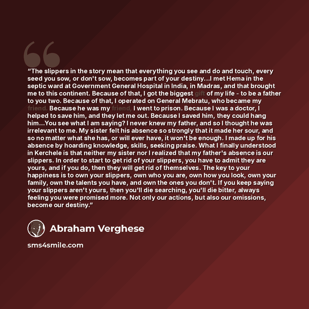 “The slippers in the story mean that everything you see and do and touch, every seed you sow, or don't sow, becomes part of your destiny...I met Hema in the septic ward at Government General Hospital in India, in Madras, and that brought me to this continent. Because of that, I got the biggest gift…” quote by Abraham Verghese