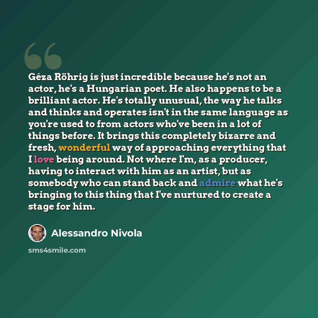 “Géza Röhrig is just incredible because he's not an actor, he's a Hungarian poet. He also happens to be a brilliant actor. He's totally unusual, the way he talks and thinks and operates isn't in the same language as you're used to from actors who've been in a lot of things before. It brings this…” quote by Alessandro Nivola