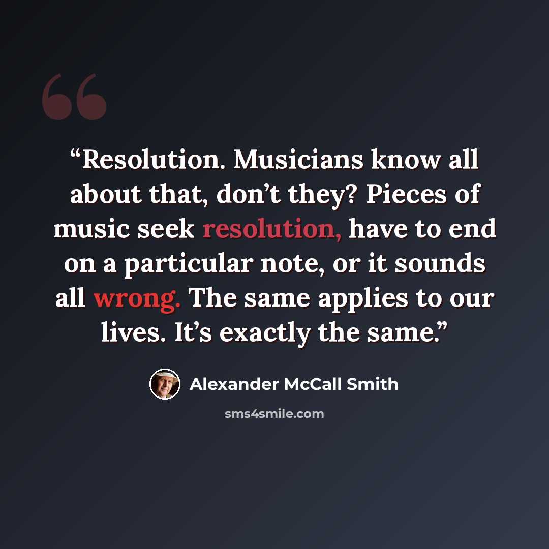 “Resolution. Musicians know all about that, don’t they? Pieces of music seek resolution, have to end on a particular note, or it sounds all wrong. The same applies to our lives. It’s exactly the same.” quote by Alexander McCall Smith