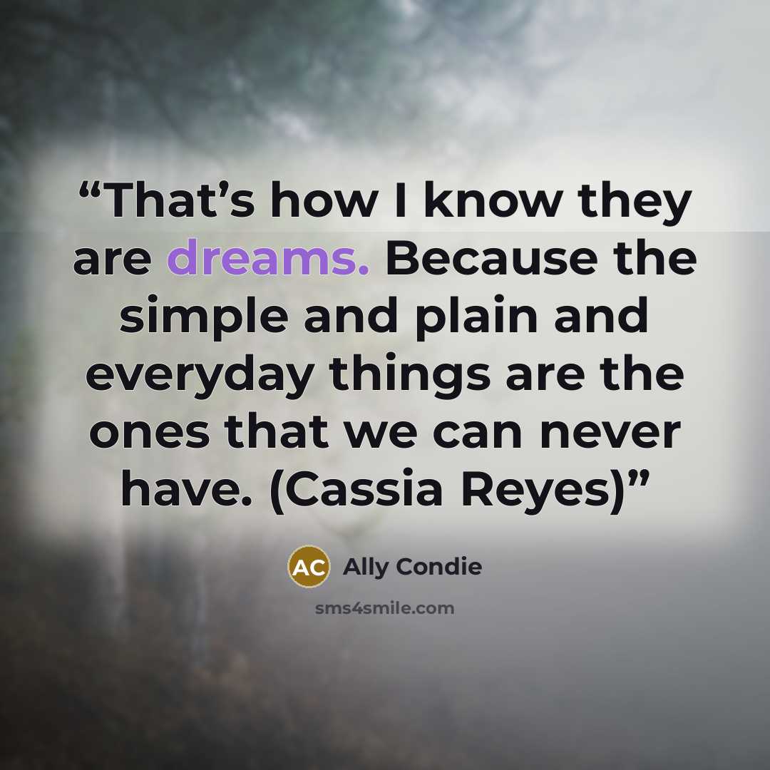 “That’s how I know they are dreams. Because the simple and plain and everyday things are the ones that we can never have. (Cassia Reyes)” quote by Ally Condie