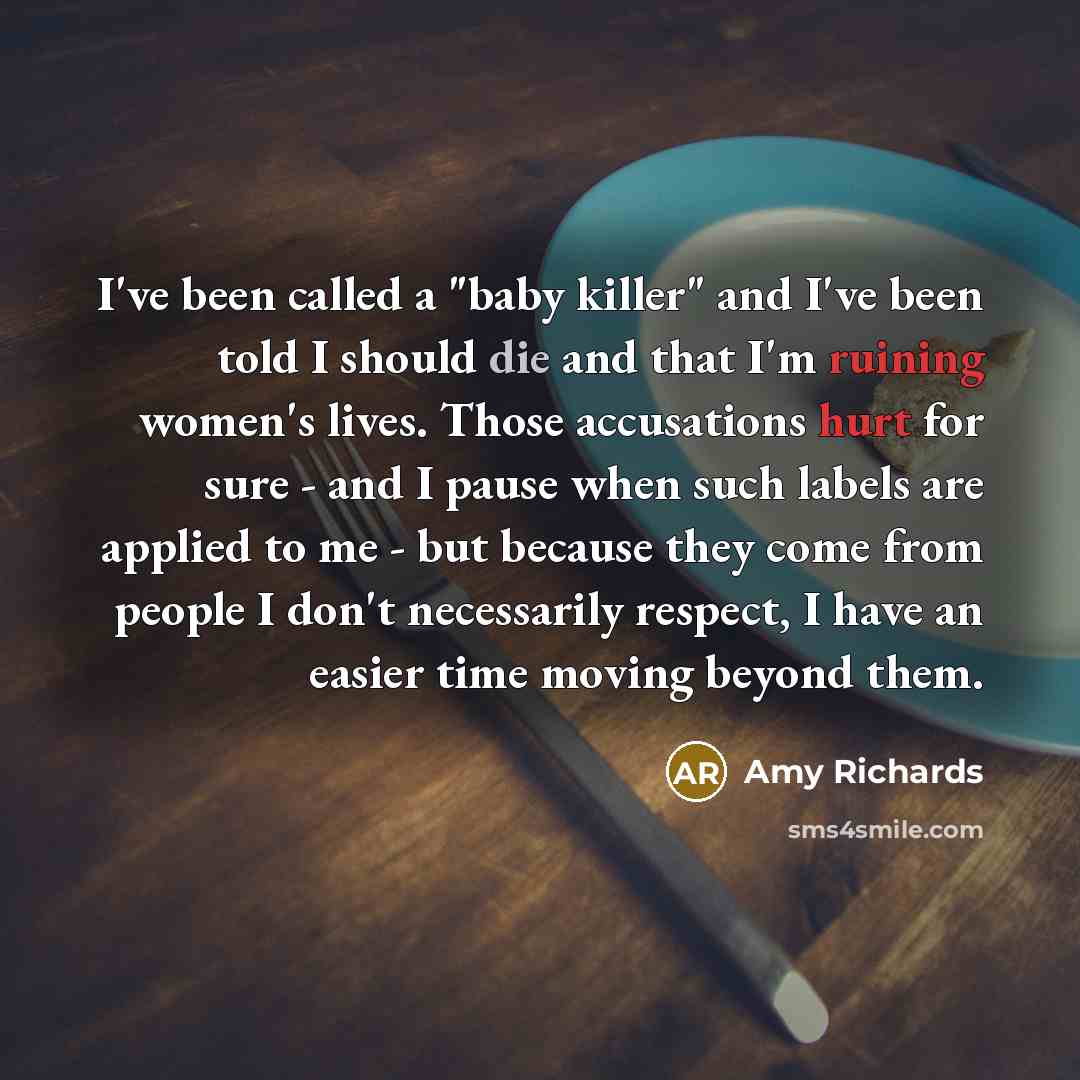 “I've been called a "baby killer" and I've been told I should die and that I'm ruining women's lives. Those accusations hurt for sure - and I pause when such labels are applied to me - but because they come from people I don't necessarily respect, I have an easier time moving beyond them.” quote by Amy Richards