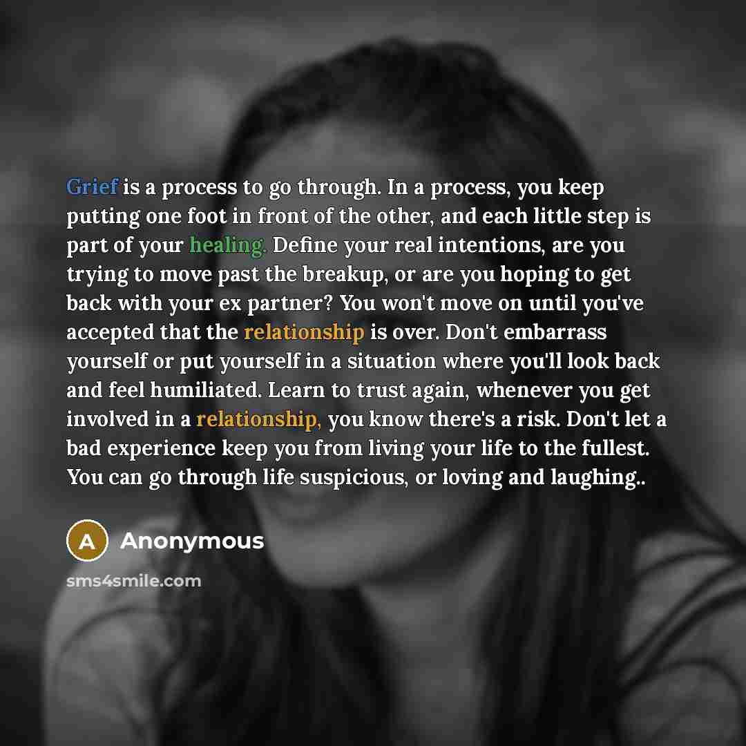 “Grief is a process to go through. In a process, you keep putting one foot in front of the other, and each little step is part of your healing. Define your real intentions, are you trying to move past the breakup, or are you hoping to get back with your ex partner? You won't move on until you've…” quote by Anonymous
