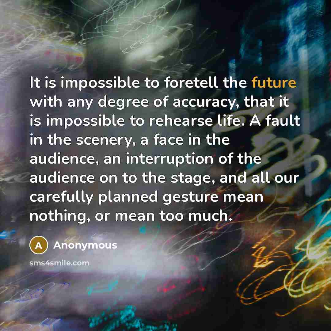 “It is impossible to foretell the future with any degree of accuracy, that it is impossible to rehearse life. A fault in the scenery, a face in the audience, an interruption of the audience on to the stage, and all our carefully planned gesture mean nothing, or mean too much.” quote by Anonymous
