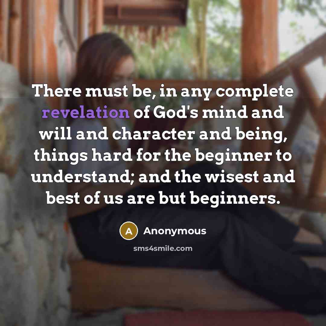 “There must be, in any complete revelation of God's mind and will and character and being, things hard for the beginner to understand; and the wisest and best of us are but beginners.” quote by Anonymous