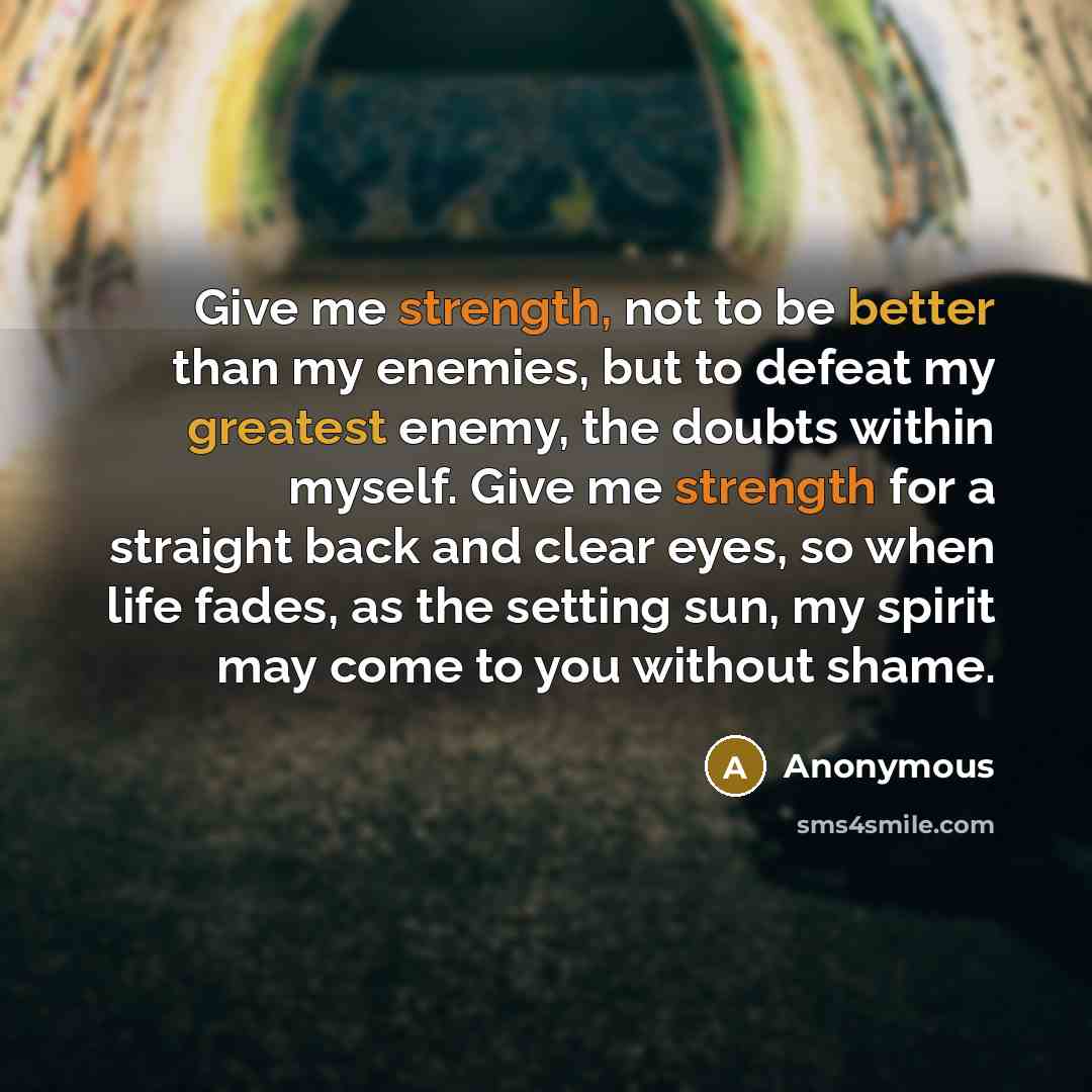 “Give me strength, not to be better than my enemies, but to defeat my greatest enemy, the doubts within myself. Give me strength for a straight back and clear eyes, so when life fades, as the setting sun, my spirit may come to you without shame.” quote by Anonymous