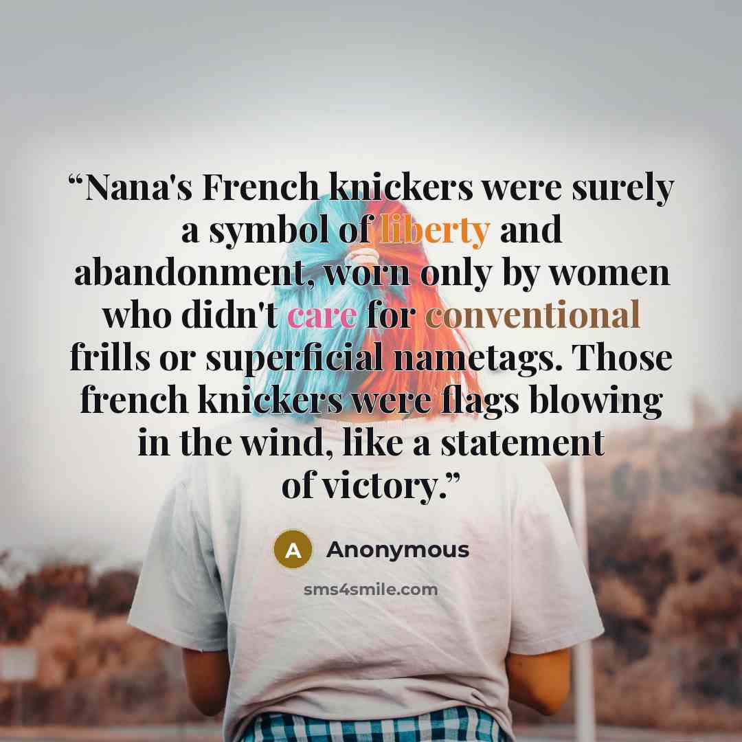 “Nana's French knickers were surely a symbol of liberty and abandonment, worn only by women who didn't care for conventional frills or superficial nametags. Those french knickers were flags blowing in the wind, like a statement of victory.” quote by Anonymous