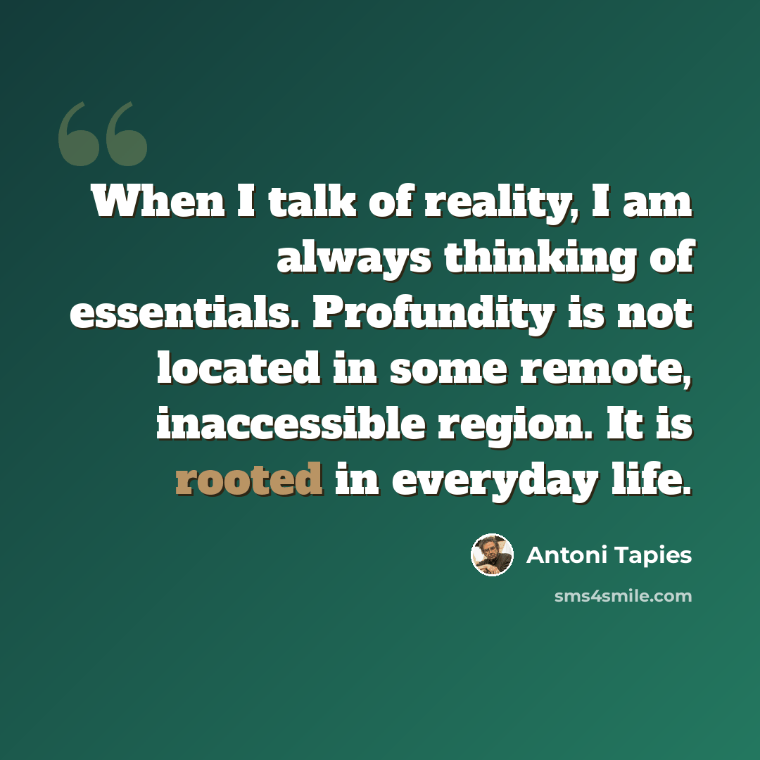 “When I talk of reality, I am always thinking of essentials. Profundity is not located in some remote, inaccessible region. It is rooted in everyday life.” quote by Antoni Tapies