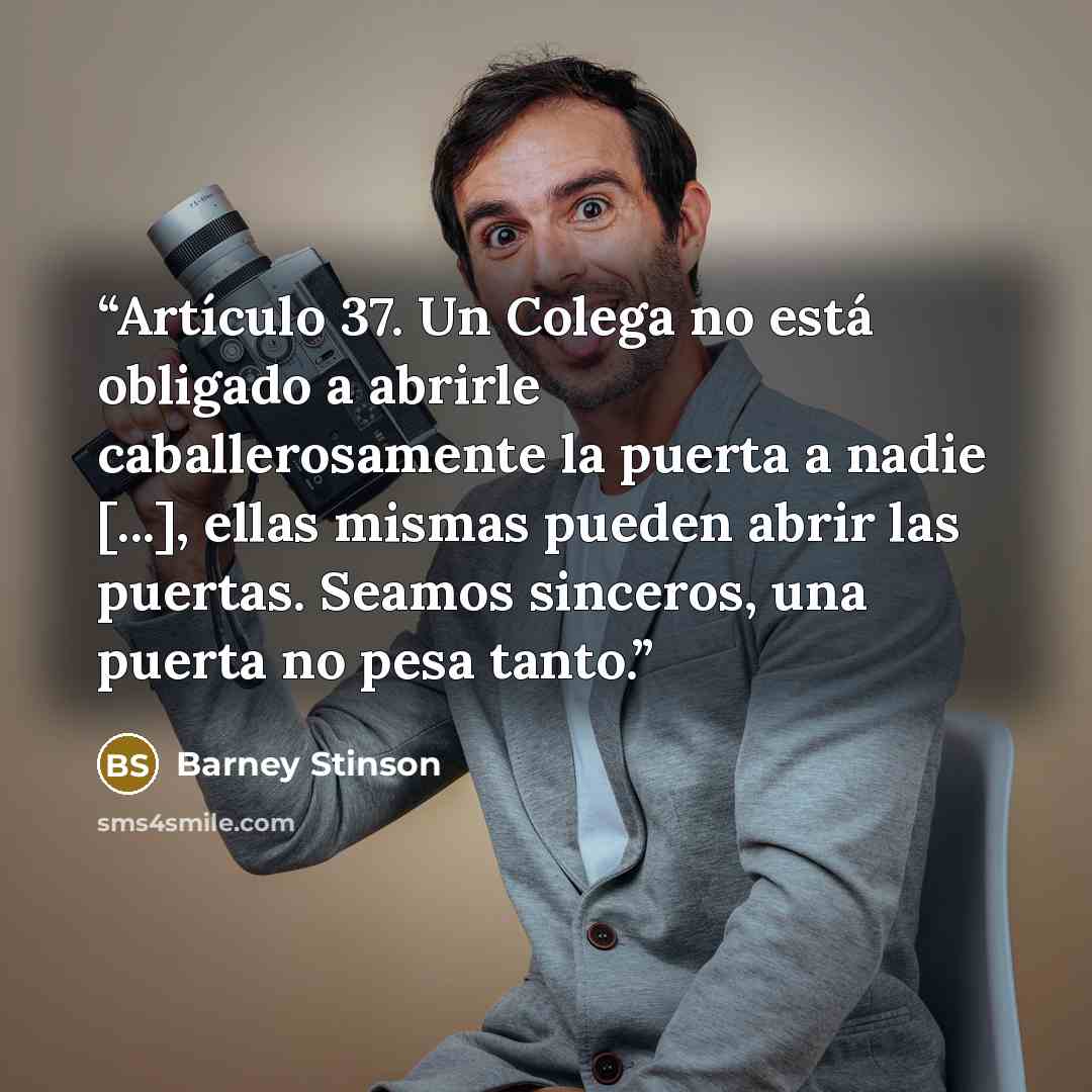 “Artículo 37. Un Colega no está obligado a abrirle caballerosamente la puerta a nadie [...], ellas mismas pueden abrir las puertas. Seamos sinceros, una puerta no pesa tanto.” quote by Barney Stinson