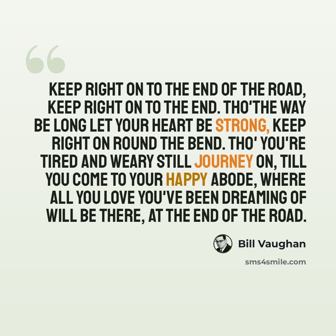 “Keep right on to the end of the road, Keep right on to the end. Tho'the way be long let your heart be strong, Keep right on round the bend. Tho' you're tired and weary Still journey on, till you come to your happy abode, Where all you love you've been dreaming of Will be there, at the end of the…” quote by Bill Vaughan