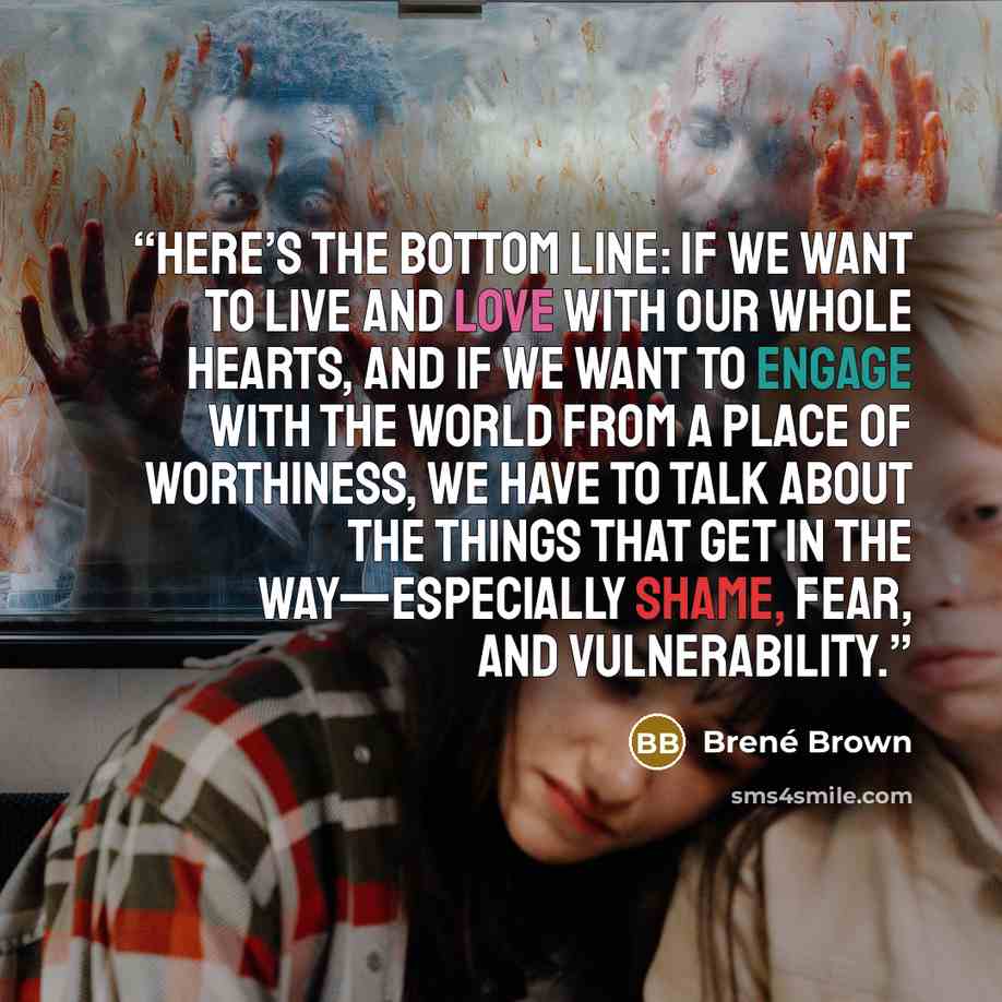 “Here’s the bottom line: If we want to live and love with our whole hearts, and if we want to engage with the world from a place of worthiness, we have to talk about the things that get in the way—especially shame, fear, and vulnerability.” quote by Brené Brown