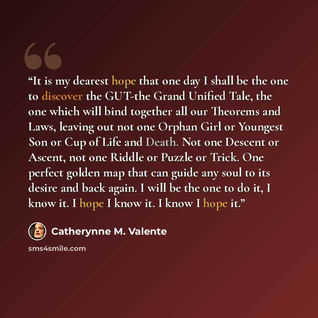 “It is my dearest hope that one day I shall be the one to discover the GUT-the Grand Unified Tale, the one which will bind together all our Theorems and Laws, leaving out not one Orphan Girl or Youngest Son or Cup of Life and Death. Not one Descent or Ascent, not one Riddle or Puzzle or Trick. One…” quote by Catherynne M. Valente