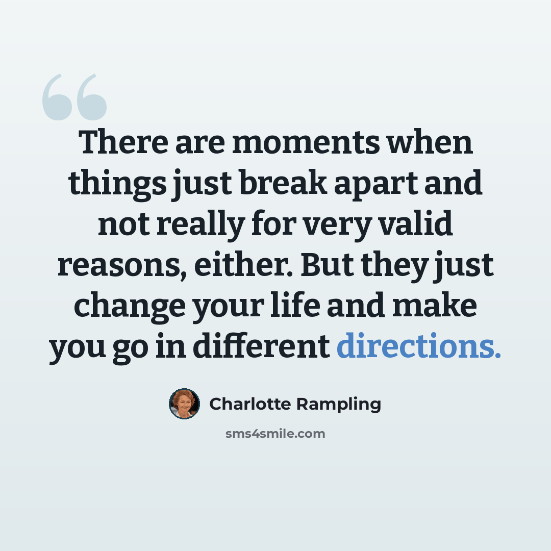 “There are moments when things just break apart and not really for very valid reasons, either. But they just change your life and make you go in different directions.” quote by Charlotte Rampling