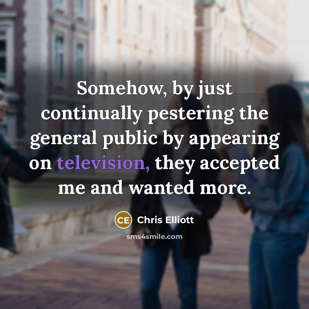 “Somehow, by just continually pestering the general public by appearing on television, they accepted me and wanted more.” quote by Chris Elliott