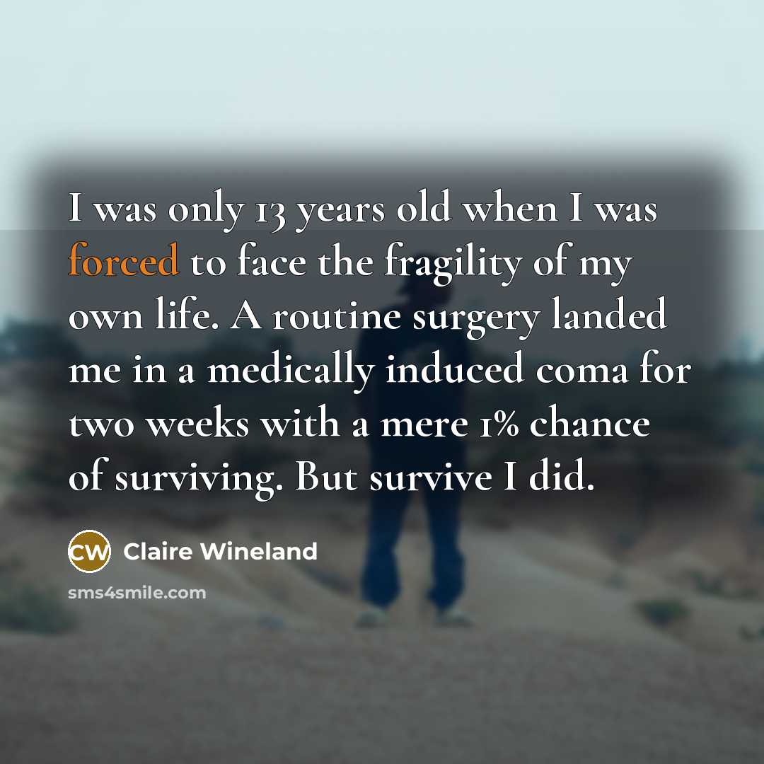 “I was only 13 years old when I was forced to face the fragility of my own life. A routine surgery landed me in a medically induced coma for two weeks with a mere 1% chance of surviving. But survive I did.” quote by Claire Wineland