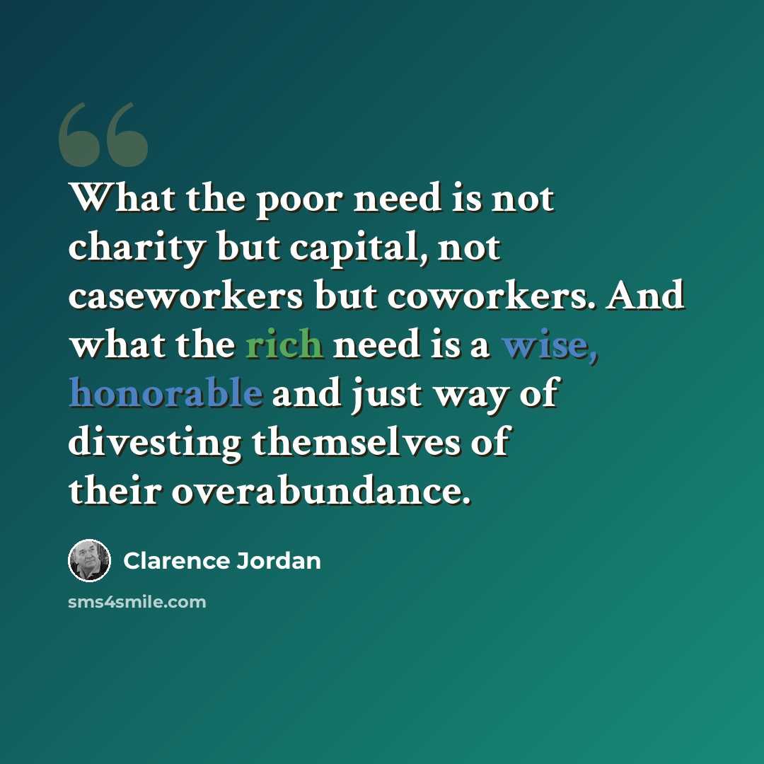 “What the poor need is not charity but capital, not caseworkers but coworkers. And what the rich need is a wise, honorable and just way of divesting themselves of their overabundance.” quote by Clarence Jordan