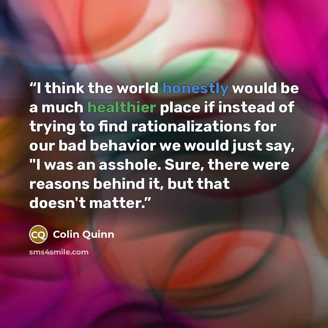 “I think the world honestly would be a much healthier place if instead of trying to find rationalizations for our bad behavior we would just say, "I was an asshole. Sure, there were reasons behind it, but that doesn't matter.” quote by Colin Quinn