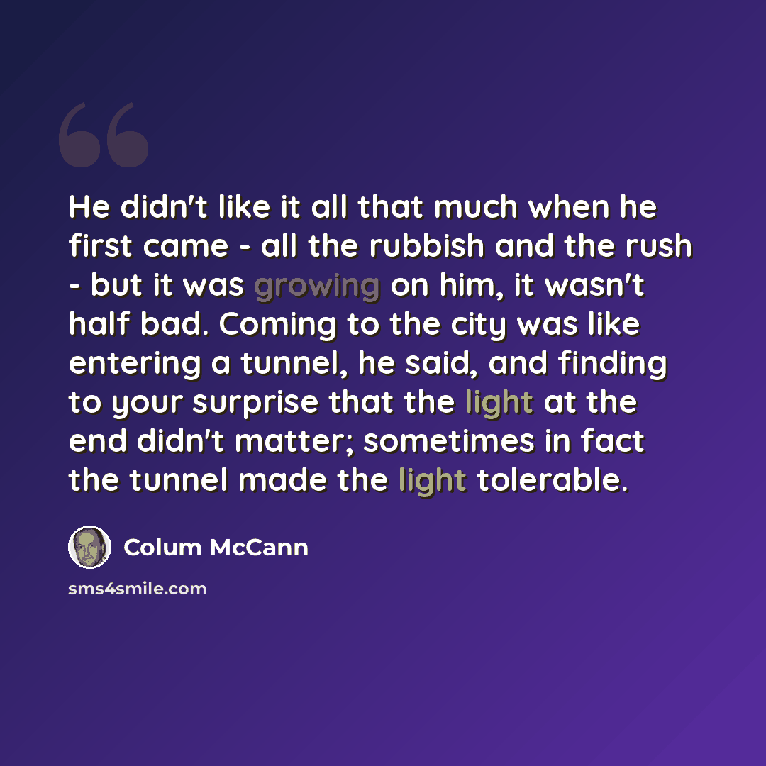 “He didn't like it all that much when he first came - all the rubbish and the rush - but it was growing on him, it wasn't half bad. Coming to the city was like entering a tunnel, he said, and finding to your surprise that the light at the end didn't matter; sometimes in fact the tunnel made the…” quote by Colum McCann