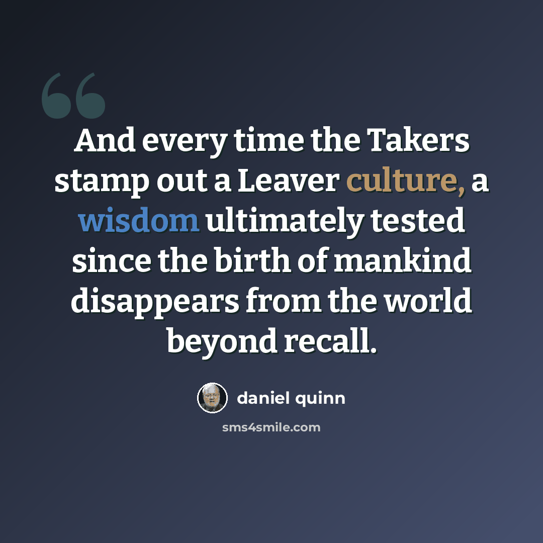 “And every time the Takers stamp out a Leaver culture, a wisdom ultimately tested since the birth of mankind disappears from the world beyond recall.” quote by Daniel Quinn