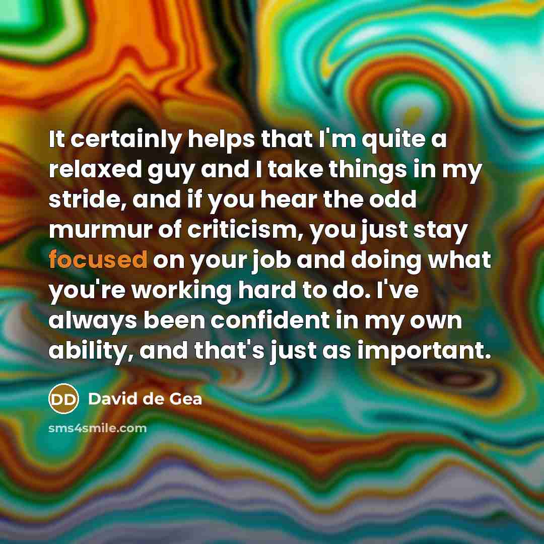“It certainly helps that I'm quite a relaxed guy and I take things in my stride, and if you hear the odd murmur of criticism, you just stay focused on your job and doing what you're working hard to do. I've always been confident in my own ability, and that's just as important.” quote by David de Gea