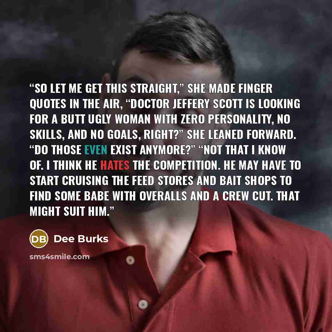 “So let me get this straight,” she made finger quotes in the air, “Doctor Jeffery Scott is looking for a butt ugly woman with zero personality, no skills, and no goals, right?” She leaned forward. “Do those even exist anymore?” “Not that I know of. I think he hates the competition. He may have to…” quote by Dee Burks