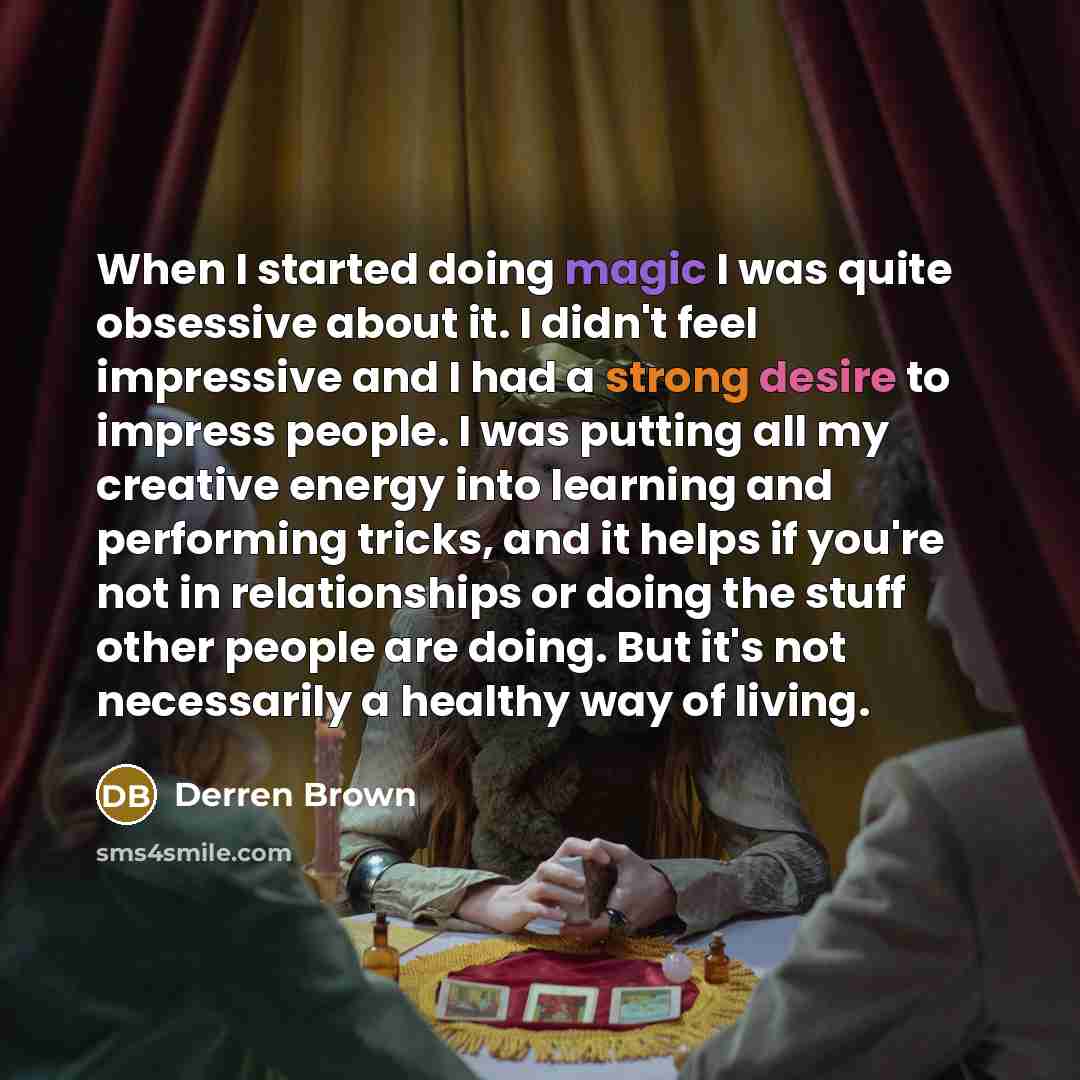“When I started doing magic I was quite obsessive about it. I didn't feel impressive and I had a strong desire to impress people. I was putting all my creative energy into learning and performing tricks, and it helps if you're not in relationships or doing the stuff other people are doing. But it's…” quote by Derren Brown