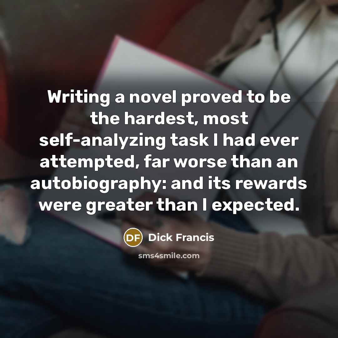 “Writing a novel proved to be the hardest, most self-analyzing task I had ever attempted, far worse than an autobiography: and its rewards were greater than I expected.” quote by Dick Francis