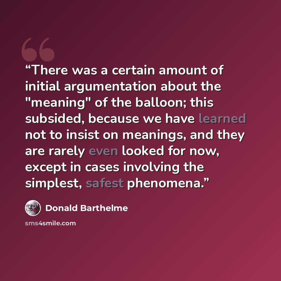 “There was a certain amount of initial argumentation about the "meaning" of the balloon; this subsided, because we have learned not to insist on meanings, and they are rarely even looked for now, except in cases involving the simplest, safest phenomena.” quote by Donald Barthelme