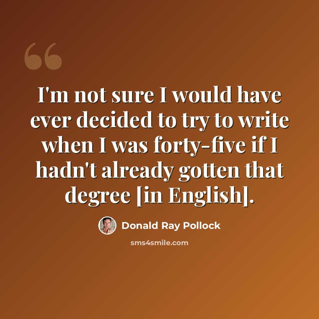 “I'm not sure I would have ever decided to try to write when I was forty-five if I hadn't already gotten that degree [in English].” quote by Donald Ray Pollock