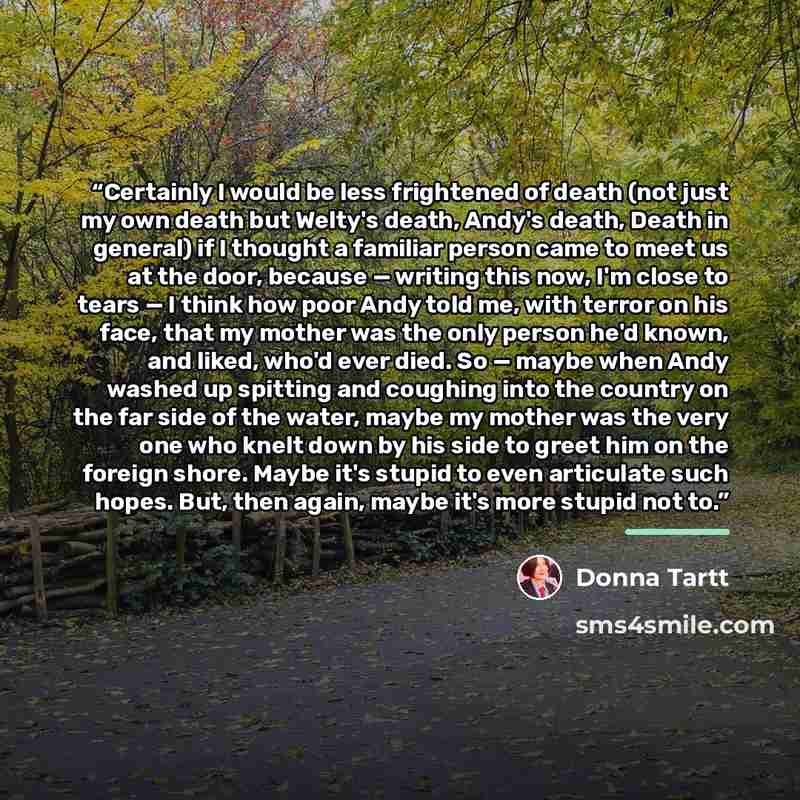 “Certainly I would be less frightened of death (not just my own death but Welty's death, Andy's death, Death in general) if I thought a familiar person came to meet us at the door, because — writing this now, I'm close to tears — I think how poor Andy told me, with terror on his face, that my…” quote by Donna Tartt