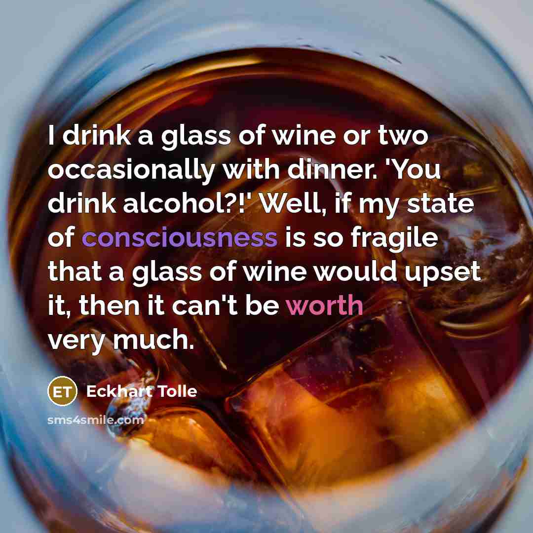“I drink a glass of wine or two occasionally with dinner. 'You drink alcohol?!' Well, if my state of consciousness is so fragile that a glass of wine would upset it, then it can't be worth very much.” quote by Eckhart Tolle