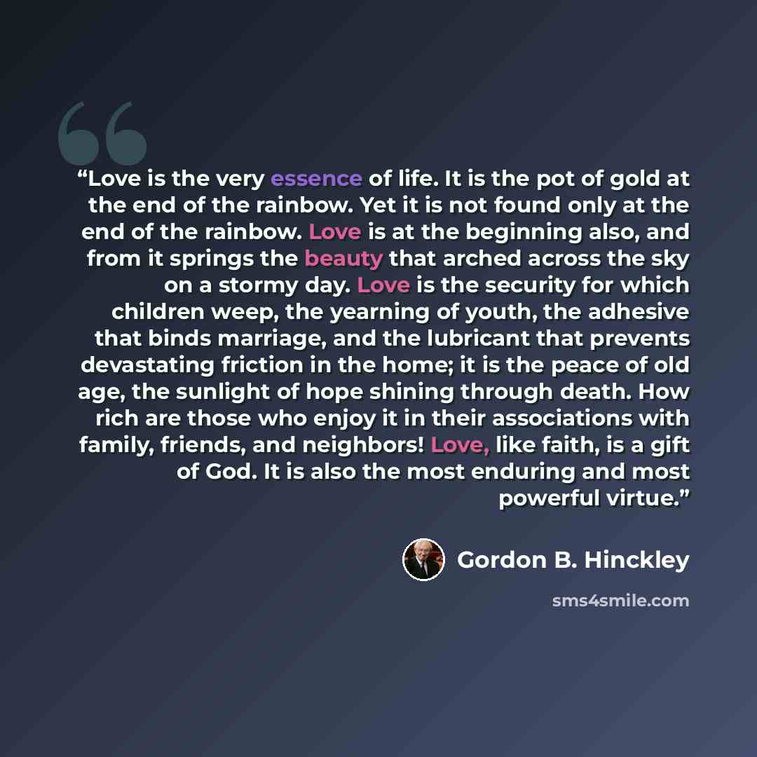 “Love is the very essence of life. It is the pot of gold at the end of the rainbow. Yet it is not found only at the end of the rainbow. Love is at the beginning also, and from it springs the beauty that arched across the sky on a stormy day. Love is the security for which children weep, the…” quote by Gordon B. Hinckley