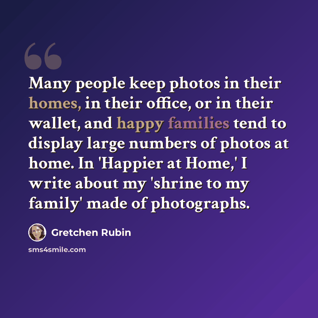 “Many people keep photos in their homes, in their office, or in their wallet, and happy families tend to display large numbers of photos at home. In 'Happier at Home,' I write about my 'shrine to my family' made of photographs.” quote by Gretchen Rubin