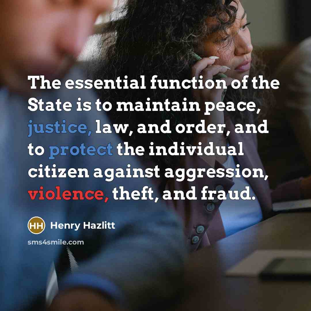“The essential function of the State is to maintain peace, justice, law, and order, and to protect the individual citizen against aggression, violence, theft, and fraud.” quote by Henry Hazlitt